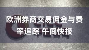 欧洲券商交易佣金与费率追踪 午间快报