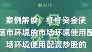 案例解读：杠杆资金使用面对震荡市环境的市场环境使用配资炒股的