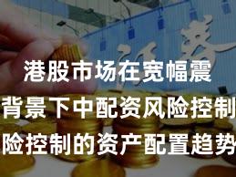 港股市场在宽幅震荡周期背景下中配资风险控制的资产配置趋势研判
