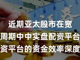 近期亚太股市在宽幅震荡周期中中实盘配资平台的资金效率深度分析