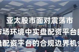 亚太股市面对震荡市环境的市场环境中实盘配资平台的合规边界机会