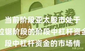当前阶段亚太股市处于指数反复拉锯阶段的阶段中杠杆资金的市场情