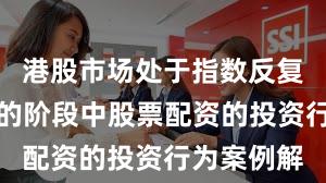 港股市场处于指数反复拉锯阶段的阶段中股票配资的投资行为案例解